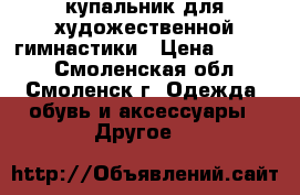 купальник для художественной гимнастики › Цена ­ 6 000 - Смоленская обл., Смоленск г. Одежда, обувь и аксессуары » Другое   